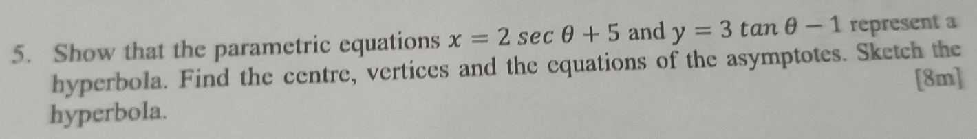 Show that the parametric equations x=2sec θ +5 and y=3tan θ -1 represent a 
hyperbola. Find the centre, vertices and the equations of the asymptotes. Sketch the 
[8m] 
hyperbola.