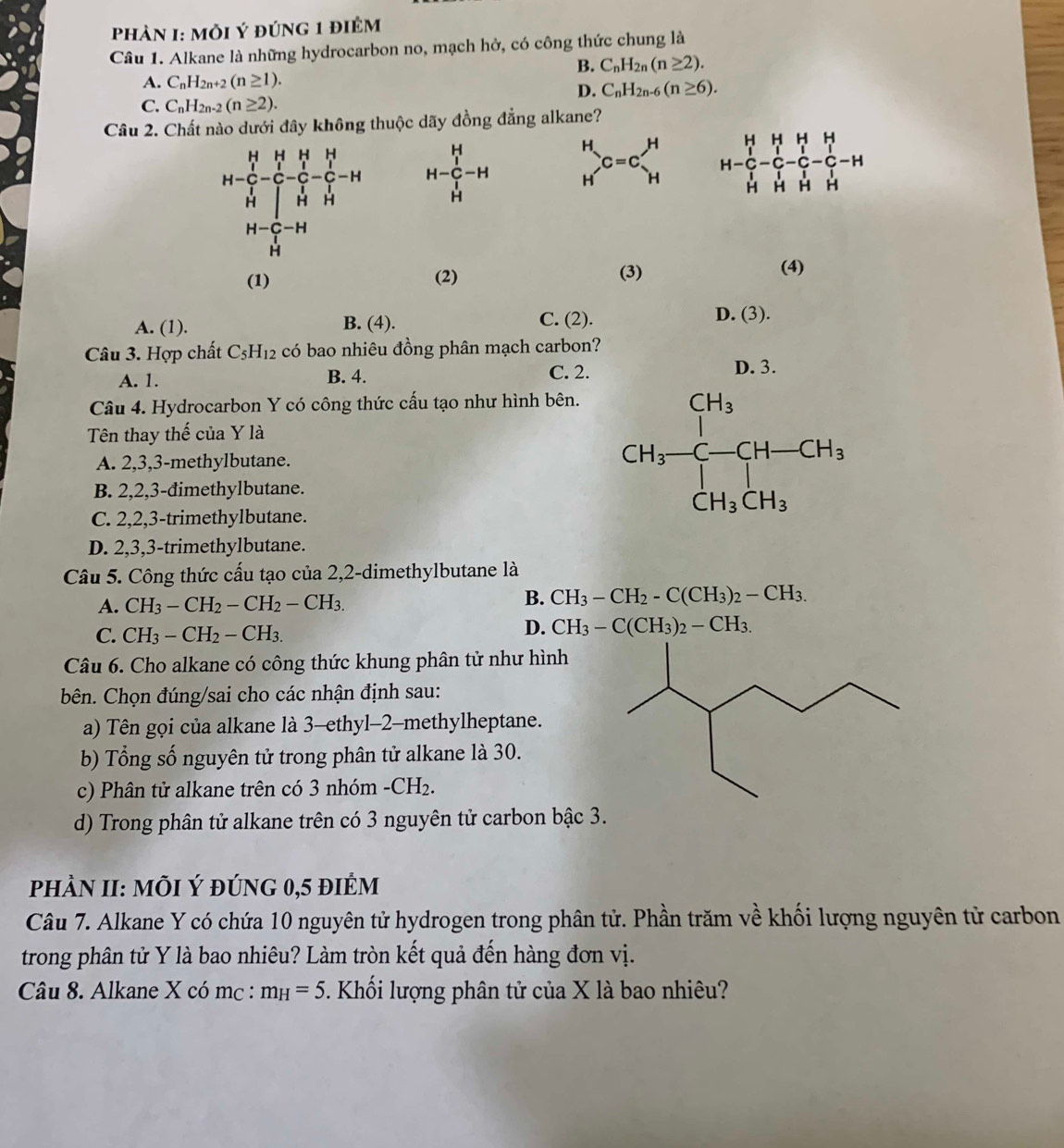 PhảN I: MỗI Ý đúnG 1 điÊm
Câu 1. Alkane là những hydrocarbon no, mạch hở, có công thức chung là
B. C_nH_2n(n≥ 2).
A. C_nH_2n+2(n≥ 1).
D. C_nH_2n-6(n≥ 6).
C. C_nH_2n-2(n≥ 2).
Câu 2. Chất nào dưới đây không thuộc dãy đồng đẳng alkane?
H-C_r^(H-H _H^H)C=C_H^(H H-C_1^H-C_l^H-C_l^H-C_l^H-C_l^H-H
(1) (2) (3)
(4)
A. (1). B. (4).
C. (2).
D. (3).
Câu 3. Hợp chất C_5)H_12 có bao nhiêu đồng phân mạch carbon?
A. 1. B. 4. C. 2.
D. 3.
Câu 4. Hydrocarbon Y có công thức cấu tạo như hình bên.
Tên thay thế của Y là
A. 2,3,3-methylbutane. CH_3-CH-CH_3
B. 2,2,3-đimethylbutane.
C. 2,2,3-trimethylbutane.
D. 2,3,3-trimethylbutane.
Câu 5. Công thức cấu tạo của 2,2-dimethylbutane là
A. CH_3-CH_2-CH_2-CH_3.
B. CH_3-CH_2-C(CH_3)_2-CH_3.
C. CH_3-CH_2-CH_3.
D. CH_3-C(CH_3)_2-CH_3.
Câu 6. Cho alkane có công thức khung phân tử như hình
bên. Chọn đúng/sai cho các nhận định sau:
a) Tên gọi của alkane là 3-ethyl-2-methylheptane.
b) Tổng số nguyên tử trong phân tử alkane là 30.
c) Phân tử alkane trên có 3 nhóm -CH_2.
d) Trong phân tử alkane trên có 3 nguyên tử carbon bậc 3.
phÀN II: MÕI Ý đúnG 0,5 điÊm
Câu 7. Alkane Y có chứa 10 nguyên tử hydrogen trong phân tử. Phần trăm về khối lượng nguyên tử carbon
trong phân tử Y là bao nhiêu? Làm tròn kết quả đến hàng đơn vị.
Câu 8. Alkane X có mc : m_H=5 5. Khối lượng phân tử của X là bao nhiêu?