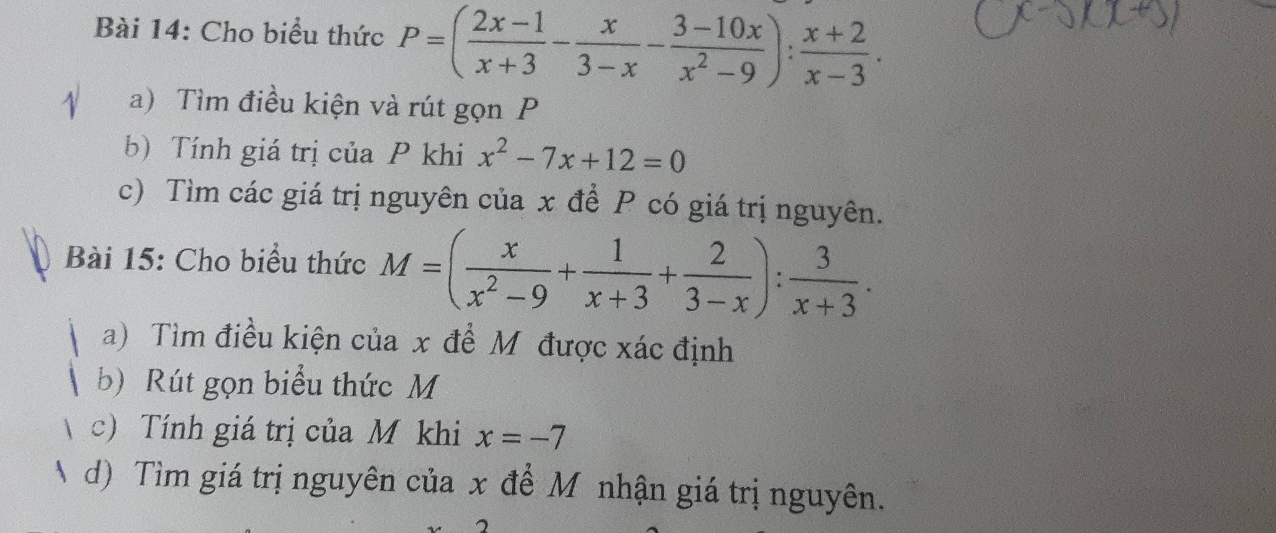 Cho biểu thức P=( (2x-1)/x+3 - x/3-x - (3-10x)/x^2-9 ): (x+2)/x-3 . 
a) Tìm điều kiện và rút gọn P
b) Tính giá trị của P khi x^2-7x+12=0
c) Tìm các giá trị nguyên của x để P có giá trị nguyên. 
Bài 15: Cho biểu thức M=( x/x^2-9 + 1/x+3 + 2/3-x ): 3/x+3 . 
a) Tìm điều kiện của x để Mỹ được xác định 
b) Rút gọn biểu thức M
c) Tính giá trị của M khi x=-7
d) Tìm giá trị nguyên của x để M nhận giá trị nguyên.