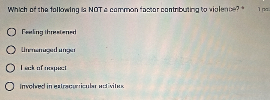 Which of the following is NOT a common factor contributing to violence? * 1 poi
Feeling threatened
Unmanaged anger
Lack of respect
Involved in extracurricular activites