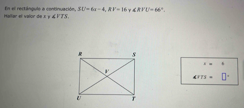 En el rectángulo a continuación, SU=6x-4, RV=16 y ∠ RVU=66°. 
Hallar el valor de x y ∠ VTS.
x= 6
∠ VTS= □°