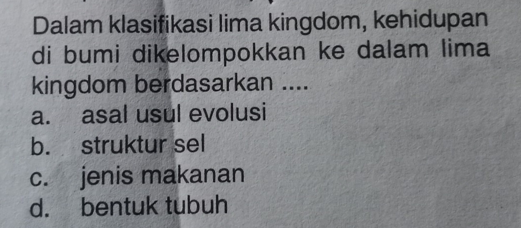 Dalam klasifikasi lima kingdom, kehidupan
di bumi dikelompokkan ke dalam lima
kingdom berdasarkan ....
a. asal usul evolusi
b. struktur sel
c. jenis makanan
d. bentuk tubuh