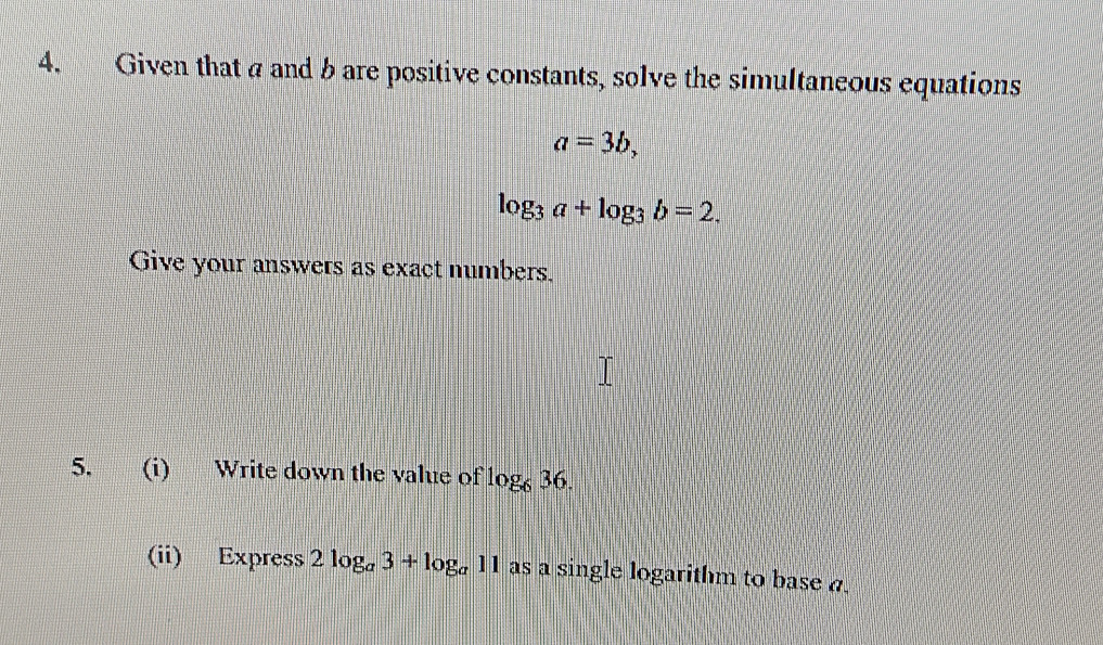 Given that a and b are positive constants, solve the simultaneous equations
a=3b,
log _3a+log _3b=2. 
Give your answers as exact numbers. 
5. (i) Write down the value of log _636. 
(ii) Express 2log _a3+log _a11 as a single logarithm to base a.