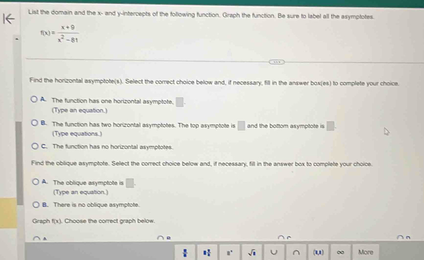 List the domain and the x - and y-intercepts of the following function, Graph the function. Be sure to label all the asymptotes.
f(x)= (x+9)/x^2-81 
Find the horizontal asymptote(s). Select the correct choice below and, if necessary, fill in the answer box(es) to complete your choice.
A. The function has one horizontal asymptote, □. 
(Type an equation.)
B. The function has two horizontal asymptotes. The top asymptote is □ and the bottom asymptote is □. 
(Type equations.)
C. The function has no horizontal asymptotes.
Find the oblique asymptote. Select the correct choice below and, if necessary, fill in the answer box to complete your choice.
A. The oblique asymptote is □. 
(Type an equation.)
B. There is no oblique asymptote.
Graph f(x). Choose the correct graph below.
^
 □ /□   □  □ /□   □° sqrt(1) U ^ (1,1) ∞ More