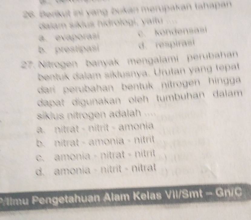 7
26. Berikut ini yang bukan merupakan tahapan
dalam siklus hidrologi, yaïtu
a. evaporasí c. kondensasi
b. prestipasi d. respirasi
27. Nitrogen banyak mengalami perubahan
bentuk dalam siklusnya. Urutan yang tepat
dari perubahan bentuk nítrogen hingg 
dapat digunakan oleh tumbuhan dalam 
siklus nitrogen adalah ....
a. nitrat - nitrit - amonia
b. nitrat - amonia - nitrit
c. amonia - nitrat - nítrit
d. amonia - nitrit - nitrat
P/llmu Pengetahuan Alam Kelas Vil/Smt - Gn/C