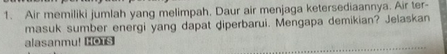 Air memiliki jumlah yang melimpah, Daur air menjaga ketersediaannya. Air ter- 
masuk sumber energi yang dapat diperbarui. Mengapa demikian? Jelaskan 
alasanmu! HOTS