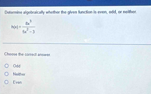 Determine algebraically whether the given function is even, odd, or neither.
h(x)= 8x^3/5x^2-3 
Choose the correct answer.
Odd
Neither
Even