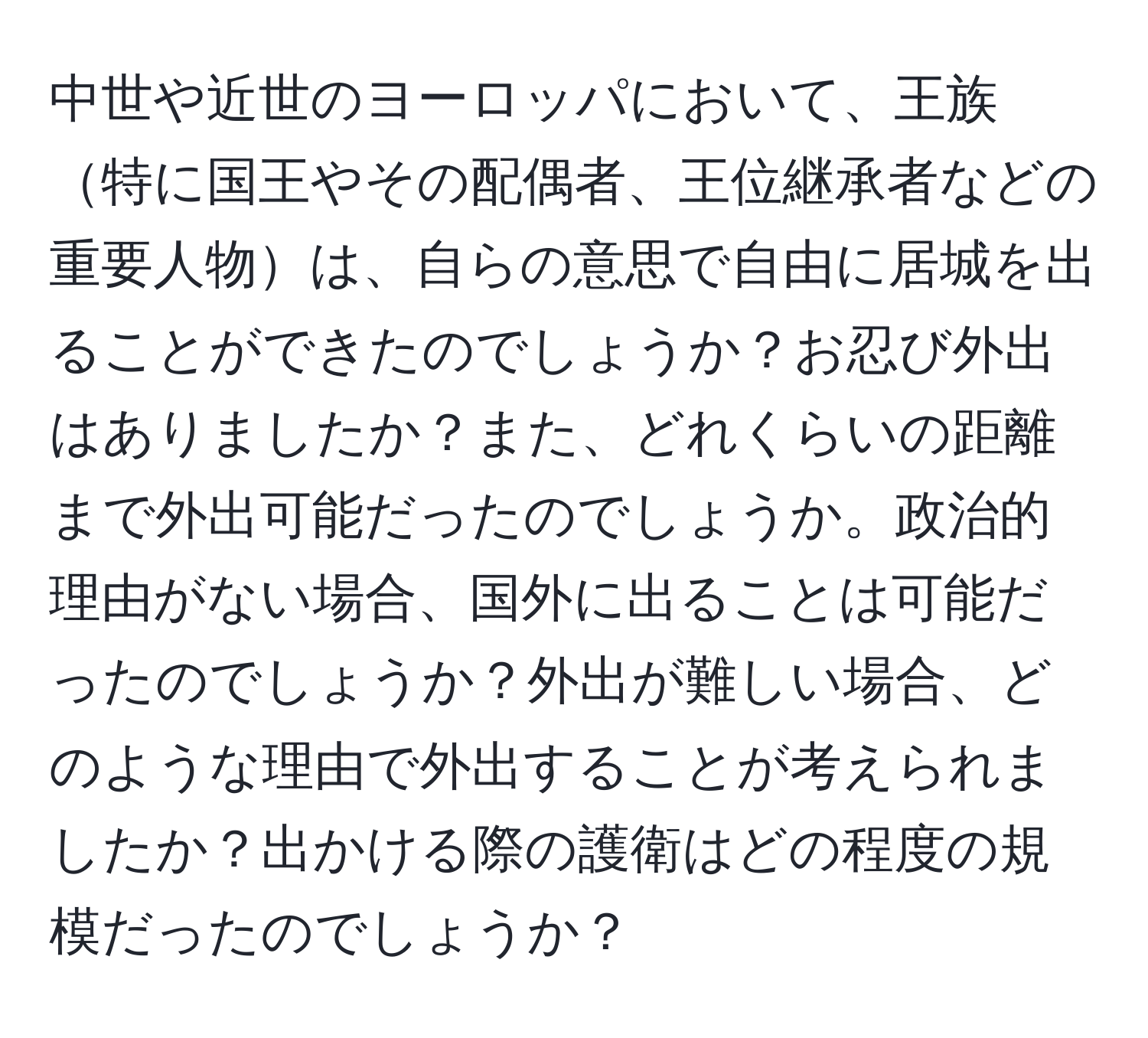 中世や近世のヨーロッパにおいて、王族特に国王やその配偶者、王位継承者などの重要人物は、自らの意思で自由に居城を出ることができたのでしょうか？お忍び外出はありましたか？また、どれくらいの距離まで外出可能だったのでしょうか。政治的理由がない場合、国外に出ることは可能だったのでしょうか？外出が難しい場合、どのような理由で外出することが考えられましたか？出かける際の護衛はどの程度の規模だったのでしょうか？