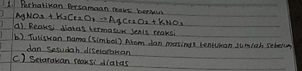 Perhatikan Persamaan reaks. beciul AgNO_3+K_2Cr_2O_7to AgCr_2O_2+KNO_3
a). Reaksi diatas termasuk Jenis reaksi 
b). Tuliskan nama (simbol) Atom dan masings tencokan sumlah sebelom 
dan Sesudah diselarakan 
C. ) Setarakan reaksi diatas