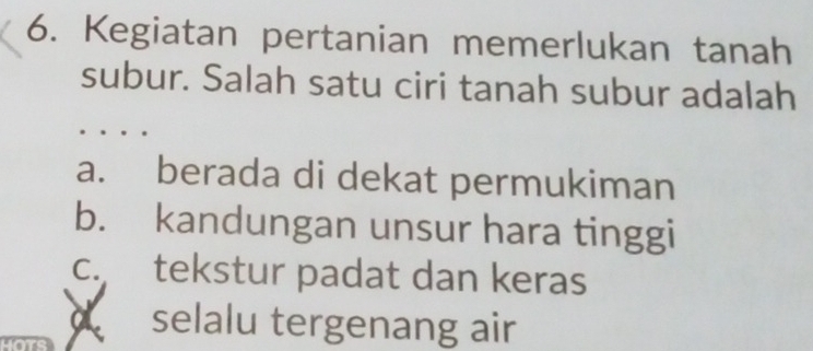 Kegiatan pertanian memerlukan tanah
subur. Salah satu ciri tanah subur adalah
a. berada di dekat permukiman
b. kandungan unsur hara tinggi
c. tekstur padat dan keras
a selalu tergenang air