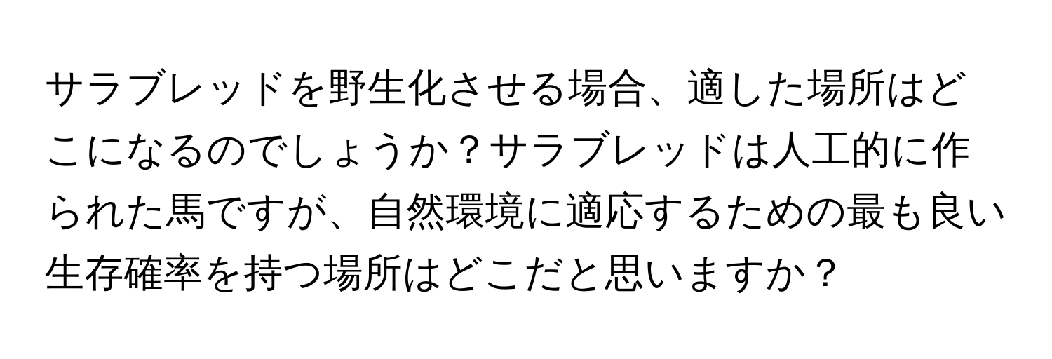 サラブレッドを野生化させる場合、適した場所はどこになるのでしょうか？サラブレッドは人工的に作られた馬ですが、自然環境に適応するための最も良い生存確率を持つ場所はどこだと思いますか？
