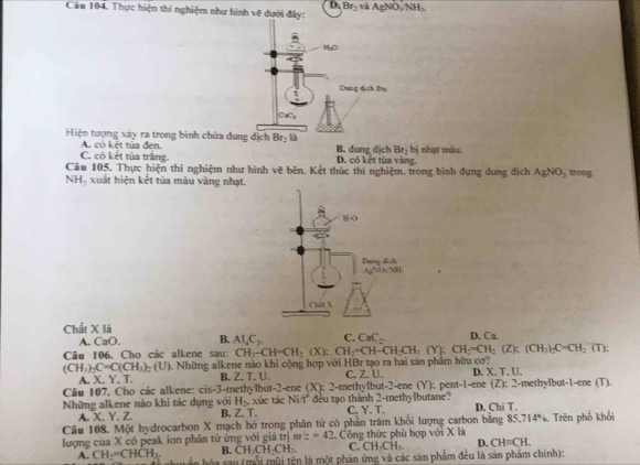 D.
Câu 104. Thực hiện thí nghiệm như hình vẽ dưới đây: Br_2viAgNO_3/NH_3
Hiện tượng xây ra trong binh chứa  B. dung dịch Br_2 bị nhạt màu
C. có kết tùa trăng. A. có kết tủa đen
D. có kết tùa vàng
Câu 105. Thực hiện thí nghiệm như hình vẽ bên. Kết thúc thí nghiệm. trong bình đựng dung địch AgNO_3 trong
NH, xuất hiện kết tủa màu vàng nhạt.
Chất X là D. Ca.
A. CaO. B. Al_4C_7 C. CaC_2
Câu 106. Cho các alkene sau:
(CH_3)_2C=C(CH_3)_2(U) Những alkene não khi cộng hợp với HBr tạo ra hai sản phâm hữu cơ? CH_3-CH=CH_2(X):CH_2=CH-CH_2CH_3(Y):CH_2=CH_2(CH_3)_2C=CH_2(T):
A. X. Y. T. B.Z. T. U. C. ZU D. X,T,U.
-2-enc(X); 2-methylbut-2-ene (Y); pent-1-ene (Z)
Câu 107. Cho các alkene: cis-3-methylbut : xúc tác Vi7 1 đều tạo thành 2-methylbutane? ; 2-methylbut-1-ene (T).
H_2
Những alkene nào khi tác dụng với B.Z. T. C. Y. T. D. Chi T.
A. X. Y. Z.
Câu 108. Một hydrocarbon X mạch hở trong phân từ có phần trăm khổi lượng carbon bằng 85.714°6
lượng của X có peak ion phân tử ứng với giá trị m:=42 Công thức phù hợp với X là  Trên phổ khổi
B. CH_3CH_2CH_3. C. CH_3CH_3. D. CH=CH.
A. CH-=CHCH_3. L án hóa rau (mội mũi tên là một phản (mg và các sản phẩm đều là sản phẩm chính):