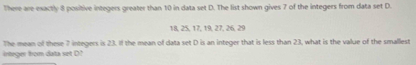 There are exactly 8 positive integers greater than 10 in data set D. The list shown gives 7 of the integers from data set D.
18, 25, 17, 19, 27, 26, 29
The mean of these 7 integers is 23. If the mean of data set D is an integer that is less than 23, what is the value of the smallest 
irteger from data set D?