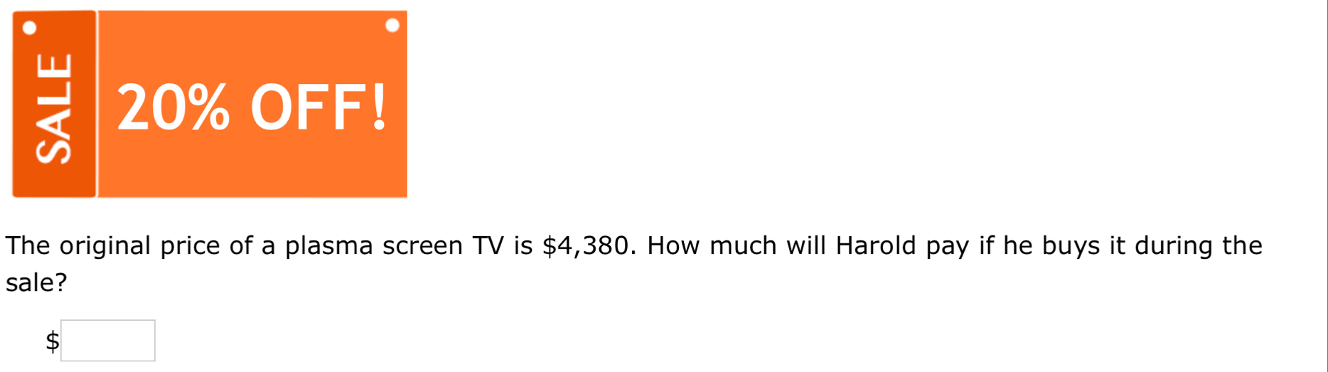 = 20% OFF! 
The original price of a plasma screen TV is $4,380. How much will Harold pay if he buys it during the 
sale?
$□