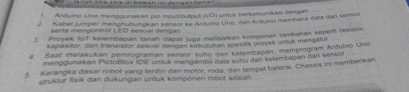 isilah titik-titik di bawah ini dengan benar! 
f Arduino Uno menggunakan pin input/output (I/Ö) untuk berkomunikasi dengan 
2.Kabel jumper menghubungkan sensor ke Arduino Uno, dan Arduino membaca data dari sensor 
serta mengontrol LED sesuai dengan 
3. Proyek IoT kelembapan tanah dapat juga melibatkan komponen tambahan seperti resistor, 
kapasitor, dan transistor sesuai dengan kebutuhan spesifik proyek untuk mengatur 
Saat melakukan pemrograman sensor suhu dan kelembapan, memprogram Arduino Uno 
menggunakan PictoBlox IDE untuk mengambil data suhu dan kelembapan dari sensor .... 
5. Kerangka dasar robot yang terdiri dari motor, roda, dan tempat baterai. Chassis ini memberikan 
struktur fisik dan dukungan untuk komponen robot adalah ....