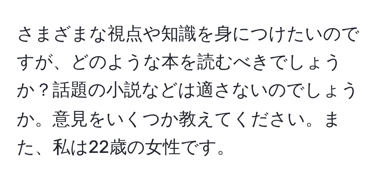 さまざまな視点や知識を身につけたいのですが、どのような本を読むべきでしょうか？話題の小説などは適さないのでしょうか。意見をいくつか教えてください。また、私は22歳の女性です。