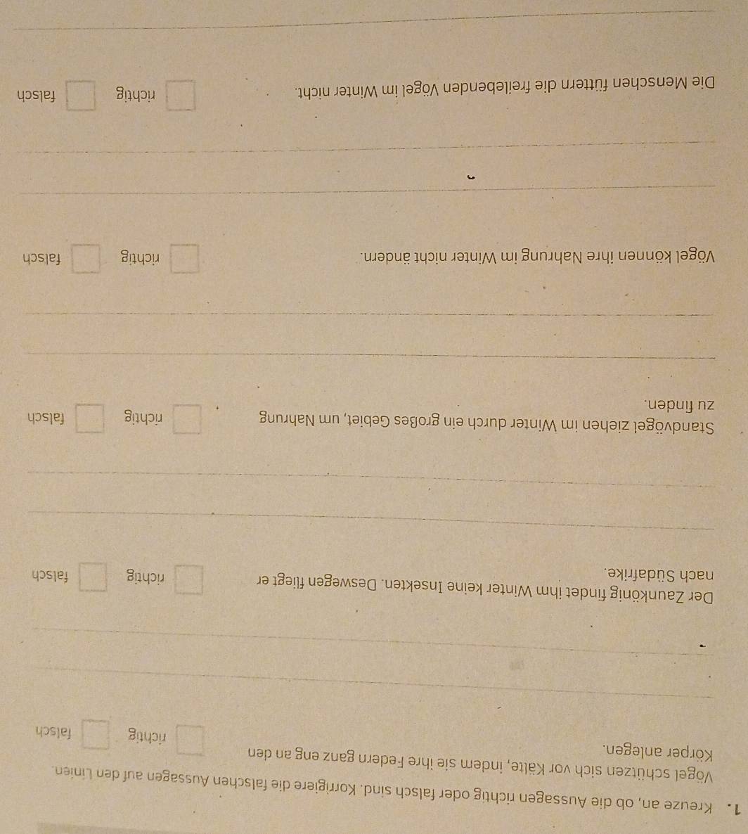 Kreuze an, ob die Aussagen richtig oder falsch sind. Korrigiere die falschen Aussagen auf den Linien.
Vögel schützen sich vor Kälte, indem sie ihre Federn ganz eng an den richtig falsch
Körper anlegen.
_
_
Der Zaunkönig findet ihm Winter keine Insekten. Deswegen fliegt er richtig falsch
nach Südafrike.
_
_
Standvögel ziehen im Winter durch ein großes Gebiet, um Nahrung richtig falsch
zu finden.
_
_
Vögel können ihre Nahrung im Winter nicht ändern. richtig falsch
_
_
Die Menschen füttern die freilebenden Vögel im Winter nicht.
richtig falsch
_