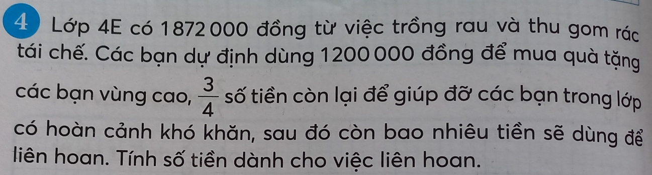 Lớp 4E có 1872000 đồng từ việc trồng rau và thu gom rác 
tái chế. Các bạn dự định dùng 1200000 đồng để mua quà tặng 
các bạn vùng cao,  3/4  số tiền còn lại để giúp đỡ các bạn trong lớp 
có hoàn cảnh khó khăn, sau đó còn bao nhiêu tiền sẽ dùng để 
liên hoan. Tính số tiền dành cho việc liên hoan.