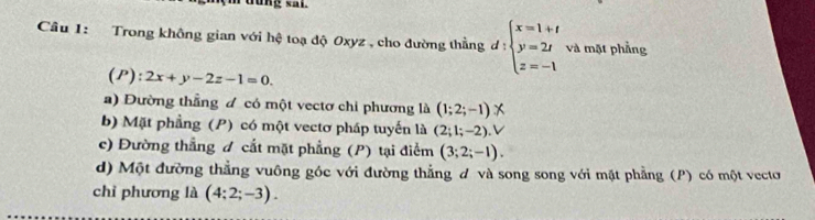 rưung sal
Câu 1: Trong không gian với hệ toạ độ Oxyz , cho đường thẳng d : beginarrayl x=1+t y=2t z=-1endarray. và mặt phẳng
(P): 2x+y-2z-1=0.
a) Đường thẳng đ có một vectơ chi phương là (1;2;-1)
b) Mặt phẳng (P) có một vectơ pháp tuyến là (2;1;-2) V
c) Đường thẳng đ cắt mặt phẳng (P) tại điểm (3;2;-1).
d) Một đường thẳng vuông góc với đường thắng đ và song song với mặt phẳng (P) có một vecto
chỉ phương là (4;2;-3).