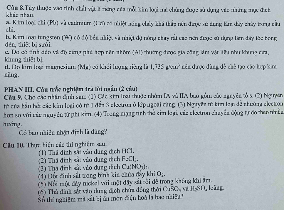 Câu 8.Tùy thuộc vào tính chất vật lí riêng của mỗi kim loại mà chúng được sử dụng vào những mục đích
khác nhau.
a. Kim loại chì (Pb) và cadmium (Cd) có nhiệt nóng chảy khá thấp nên được sử dụng làm dây chảy trong cầu
chì.
b. Kim loại tungsten (W) có độ bền nhiệt và nhiệt độ nóng chảy rất cao nên được sử dụng làm dây tóc bóng
đèn, thiết bị sưởi.
c. Do có tính dẻo và độ cứng phù hợp nên nhôm (Al) thường được gia công làm vật liệu như khung cửa,
khung thiết bị.
d. Do kim loại magnesium (Mg) có khổi lượng riêng là 1,735g/cm^3 nên được dùng để chế tạo các hợp kim
nặng.
PHÀN III. Câu trắc nghiệm trả lời ngắn (2 câu)
Câu 9. Cho các nhận định sau: (1) Các kim loại thuộc nhóm IA và IIA bao gồm các nguyên tố s. (2) Nguyên
tử của hầu hết các kim loại có từ 1 đến 3 electron ở lớp ngoài cùng. (3) Nguyên tử kim loại dễ nhường electron
hơn so với các nguyên tử phi kim. (4) Trong mạng tinh thể kim loại, các electron chuyển động tự do theo nhiều
hướng.
Có bao nhiêu nhận định là đúng?
Câu 10. Thực hiện các thí nghiệm sau:
(1) Thả đinh sắt vào dung dịch HCl.
(2) Thả đinh sắt vào dung dịch FeCl_3.
(3) Thả đinh sắt vào dung dịch Cu(NO_3)_2.
(4) Đốt đinh sắt trong bình kín chứa đầy khí O_2.
(5) Nối một dây nickel với một dây sắt rồi để trong không khí ẩm.
(6) Thả đinh sắt vào dung dịch chứa đồng thời CuSO_4 và H_2SO_4 loàng.
Số thí nghiệm mà sắt bị ăn mòn điện hoá là bao nhiêu?