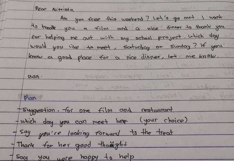 Dear Nitrisha. 
Are you free this weekend? Let's go out. I want 
Ho treat you a film and a nice dinner to thank you 
for helping me out with my school project. which day 
would you like to meet, saturday or sunday? If you 
know a good place for a nice dinner, let me know. 
wan. 
plan 
fsuggestion. for one film and restaurant 
I which day you can meet her (your choice) 
I say you're looking forward to the treat 
Thank for her good thoght 
1say you were happy to help