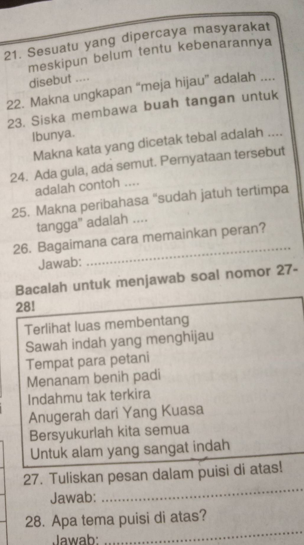 Sesuatu yang dipercaya masyarakat 
meskipun belum tentu kebenarannya 
disebut .... 
22. Makna ungkapan “meja hijau” adalah .... 
23. Siska membawa buah tangan untuk 
Ibunya. 
Makna kata yang dicetak tebal adalah .... 
24. Ada gula, ada semut. Pernyataan tersebut 
adalah contoh .... 
25. Makna peribahasa “sudah jatuh tertimpa 
tangga' adalah .... 
_ 
26. Bagaimana cara memainkan peran? 
Jawab: 
Bacalah untuk menjawab soal nomor 27- 
281 
Terlihat luas membentang 
Sawah indah yang menghijau 
Tempat para petani 
Menanam benih padi 
Indahmu tak terkira 
Anugerah dari Yang Kuasa 
Bersyukurlah kita semua 
Untuk alam yang sangat indah 
_ 
_ 
27. Tuliskan pesan dalam puisi di atas! 
Jawab: 
28. Apa tema puisi di atas? 
Jawab: 
_