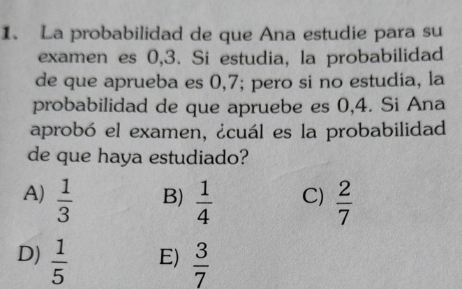 La probabilidad de que Ana estudie para su
examen es 0,3. Si estudia, la probabilidad
de que aprueba es 0,7; pero si no estudia, la
probabilidad de que apruebe es 0,4. Si Ana
aprobó el examen, ¿cuál es la probabilidad
de que haya estudiado?
A)  1/3   1/4   2/7 
B)
C)
D)  1/5   3/7 
E)