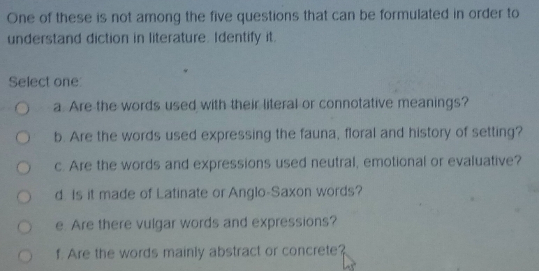 One of these is not among the five questions that can be formulated in order to
understand diction in literature. Identify it.
Select one:
a Are the words used with their literal or connotative meanings?
b. Are the words used expressing the fauna, floral and history of setting?
c. Are the words and expressions used neutral, emotional or evaluative?
d. Is it made of Latinate or Anglo-Saxon words?
e. Are there vulgar words and expressions?
f. Are the words mainly abstract or concrete?