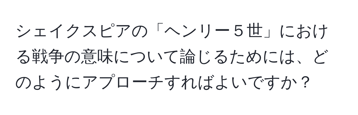 シェイクスピアの「ヘンリー５世」における戦争の意味について論じるためには、どのようにアプローチすればよいですか？