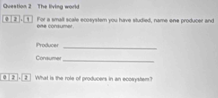 The living world 
0 a 1 For a small scale ecosystem you have studied, name one producer and 
one consumer. 
Producer_ 
Consumer_ 
0 a 2 What is the role of producers in an ecosystem?