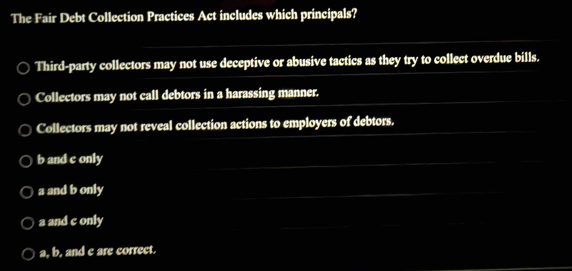 The Fair Debt Collection Practices Act includes which principals?
Third-party collectors may not use deceptive or abusive tactics as they try to collect overdue bills.
Collectors may not call debtors in a harassing manner.
Collectors may not reveal collection actions to employers of debtors.
b and c only
a and b only
a and c only
a, b, and c are correct.