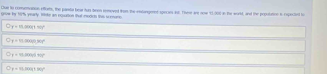 Due to conservation efforts, the panda bear has been removed from the endangered species list. There are now 15,000 in the world, and the population is expected to
grow by 10% yearly. Write an equation that models this scenario
bigcirc y=15,000(110)^x
y=15,000(0,90)^x
y=15,000(0.10)^x
y=15,000(1.90)^x