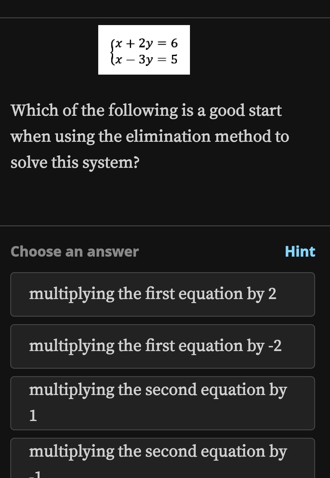 beginarrayl x+2y=6 x-3y=5endarray.
Which of the following is a good start
when using the elimination method to
solve this system?
Choose an answer Hint
multiplying the first equation by 2
multiplying the first equation by -2
multiplying the second equation by
1
multiplying the second equation by