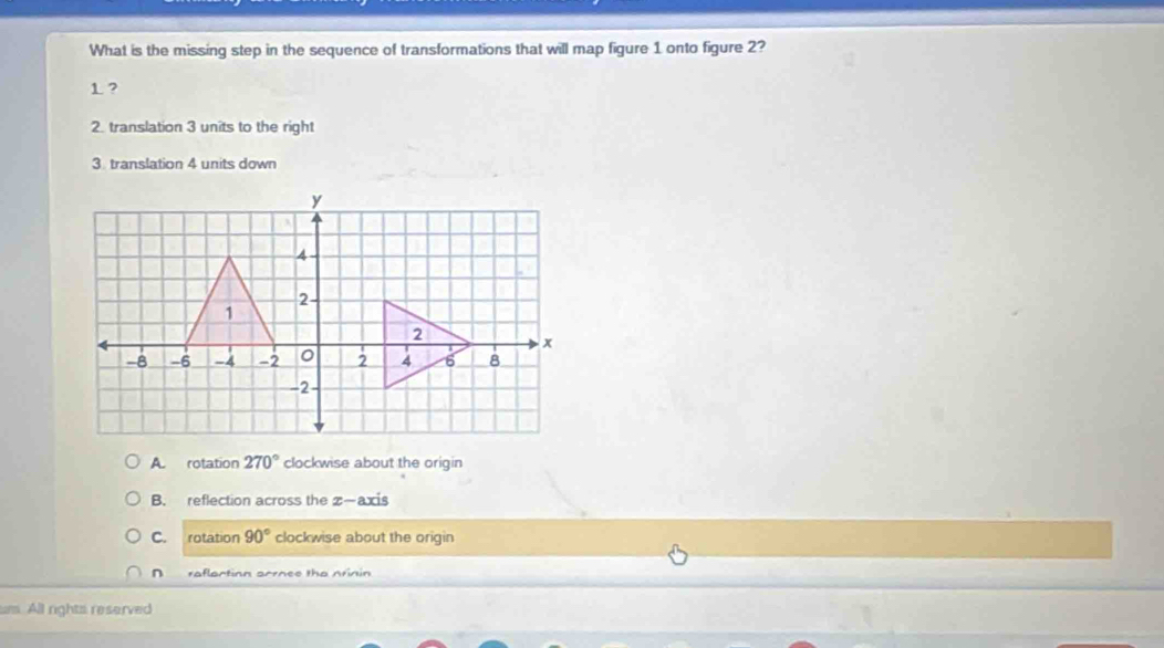 What is the missing step in the sequence of transformations that will map figure 1 onto figure 2?
1?
2. translation 3 units to the right
3. translation 4 units down
A. rotation 270° clockwise about the origin
B. reflection across the z —axis
C. rotation 90° clockwise about the origin
raflaction arrnee the nrinin
All rights reserved