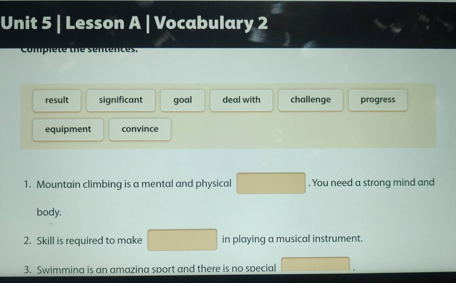 Lesson A | Vocabulary 2 
Compiete the sentences. 
result significant goal deal with challenge progress 
equipment convince 
1. Mountain climbing is a mental and physical □ . You need a strong mind and 
body. 
2. Skill is required to make □ in playing a musical instrument. 
3. Swimmina is an amazina sport and there is no special □ .