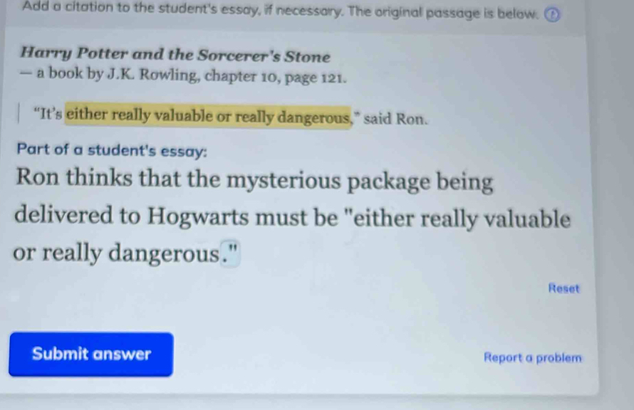 Add a citation to the student's essay, if necessary. The original passage is below. 
Harry Potter and the Sorcerer's Stone 
— a book by J.K. Rowling, chapter 10, page 121. 
“It’s either really valuable or really dangerous,” said Ron. 
Part of a student's essay: 
Ron thinks that the mysterious package being 
delivered to Hogwarts must be "either really valuable 
or really dangerous." 
Reset 
Submit answer Report a problem