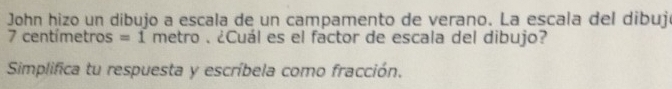 John hizo un dibujo a escala de un campamento de verano. La escala del dibujó
7 centímetros = 1 metro. ¿Cuál es el factor de escala del dibujo? 
Simplifica tu respuesta y escríbela como fracción.