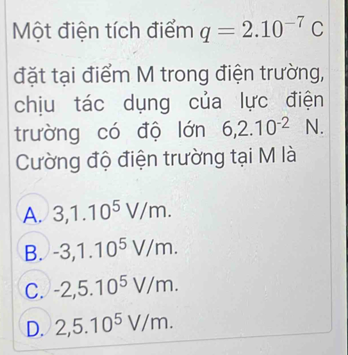 Một điện tích điểm q=2.10^(-7)C
đặt tại điểm M trong điện trường,
chịu tác dụng của lực điện
trường có độ lớn 6, 2.10^(-2) N.
Cường độ điện trường tại M là
A. 3, 1.10^5V/m.
B. -3, 1.10^5V/m.
C. -2,5.10^5V/m.
D. 2,5.10^5V/m.