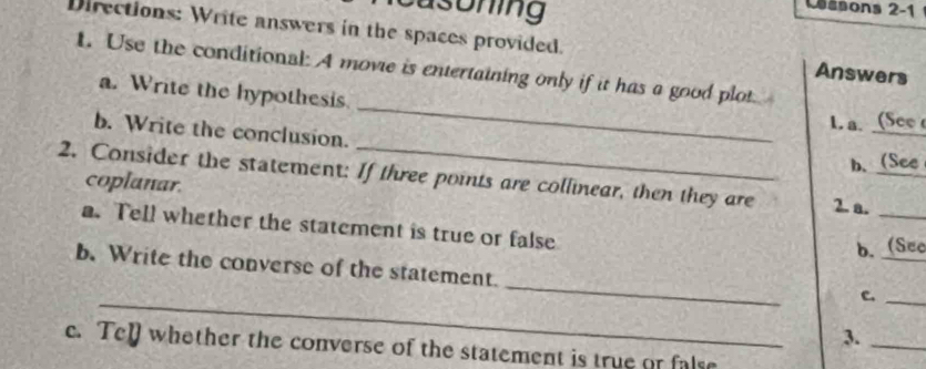 asoning 
ssons 2-1 
Directions: Write answers in the spaces provided. Answers 
1. Use the conditional: A movie is entertaining only if it has a good plot 
_ 
a. Write the hypothesis. 
L. a (See 
b. Write the conclusion. 
b. (See 
2. Consider the statement: If three points are collinear, then they are 2. a._ 
coplanar. 
a. Tell whether the statement is true or false 
b. (Sec 
_ 
b. Write the converse of the statement. 
_ 
C._ 
3._ 
c. Tel whether the converse of the statement is true or false