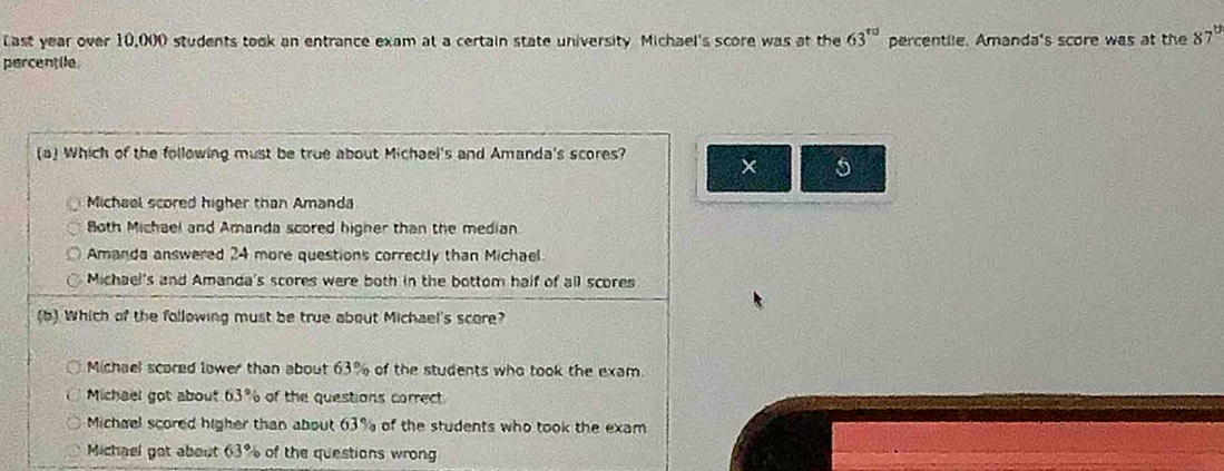 Last year over 10,000 students took an entrance exam at a certain state university Michael's score was at the 63^(rd) percentile. Amanda's score was at the 87°
percentile
(a) Which of the following must be true about Michael's and Amanda's scores? × 5
Michael scored higher than Amanda
8oth Michael and Amanda scored higher than the median
Amanda answered 24 more questions correctly than Michael.
Michael's and Amanda's scores were both in the bottom half of all scores
(b) Which of the following must be true about Michael's score?
Michael scored lower than about 63% of the students who took the exam.
Michael got about 63° of the questions correct
Michael scored higher than about 63% of the students who took the exam
Michael got about 63° of the questions wrong