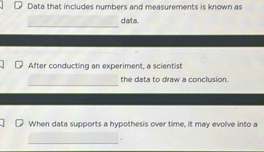 Data that includes numbers and measurements is known as 
_ 
data. 
After conducting an experiment, a scientist 
_ 
the data to draw a conclusion. 
When data supports a hypothesis over time, it may evolve into a 
_