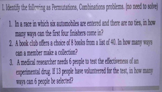 Identify the following as Permutations, Combinations problems. (no need to solve) 
1. In a race in which six automobiles are entered and there are no ties, in how 
many ways can the first four finishers come in? 
2. A book club offers a choice of 8 books from a list of 40. In how many ways 
can a member make a collection? 
3. A medical researcher needs 6 people to test the effectiveness of an 
experimental drug. If 13 people have volunteered for the test, in how many 
ways can 6 people be selected?