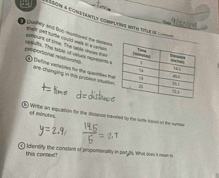 a 
ESSON 4 ConSTaNTLY CompLyiNG WItH TitlE IK Conn 
Date Alzia 
Dudley and Bob monitored the distance 
their pet turtle could walk in a certain . 
amount of time. The table shows the 
results. The table of values represents a 
proportional relationship. 
) Define variables for the quantities that 
are changing in this problem situation. 
of minutes. 
b) Write an equation for the distance traveled by the turtle based on the number 
c Identify the constant of proportionality in part (b). What does it mean in 
this context?