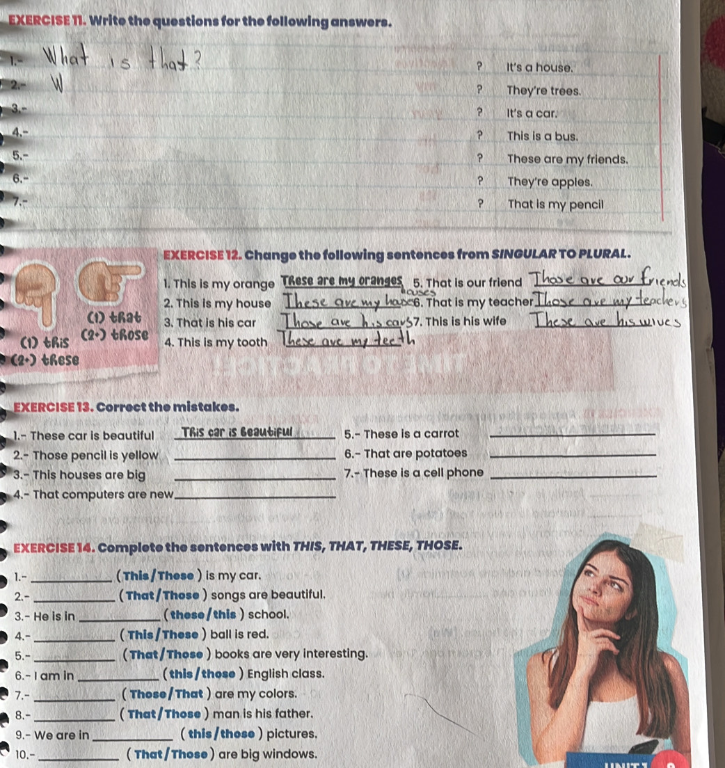 Write the questions for the following answers. 
1 
EXERCISE 12. Change the following sentences from S/NGULAR TO PLURAL. 
1. This is my orango These are my cranges 5. That is our friend_ 
2. This is my house _ 6. That is my teacher_ 
(1) that 3. That is his car _7. This is his wife_ 
(1) this (2+) those 
4. This is my tooth_ 
(2+) these 
EXERCISE 13. Correct the mistakes. 
1.- These car is beautiful This car is beautiful _5.- These is a carrot_ 
2.- Those pencil is yellow _6.- That are potatoes_ 
3.- This houses are big _7.- These is a cell phone_ 
4.- That computers are new_ 
EXERCISE 14. Complete the sentences with THIS, THAT, THESE, THOSE. 
1.- _(This /These ) is my car. 
2.- _(That/Those ) songs are beautiful. 
3.- He is in _( these/this ) school. 
4.- _(This/These ) ball is red. 
5.- _(That/Those ) books are very interesting. 
6.- 1 am in _(this/those ) English class. 
7.- _( These/That ) are my colors. 
8.- _( That/Those ) man is his father. 
9.- We are in _( this /those ) pictures. 
10.- _( That/Those) are big windows.