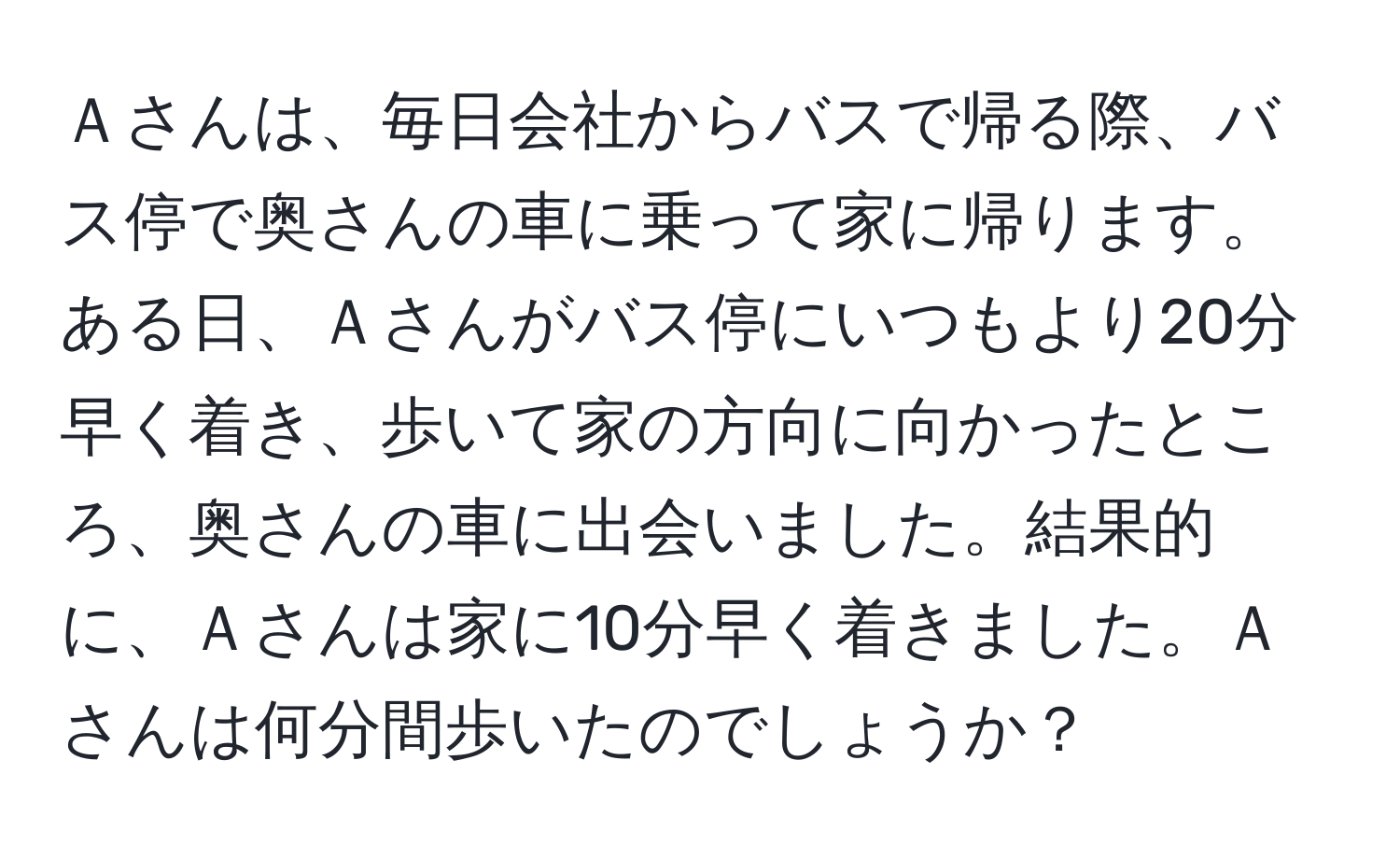 Ａさんは、毎日会社からバスで帰る際、バス停で奥さんの車に乗って家に帰ります。ある日、Ａさんがバス停にいつもより20分早く着き、歩いて家の方向に向かったところ、奥さんの車に出会いました。結果的に、Ａさんは家に10分早く着きました。Ａさんは何分間歩いたのでしょうか？