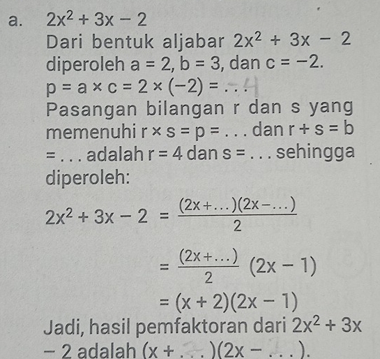 2x^2+3x-2
Dari bentuk aljabar 2x^2+3x-2
diperoleh a=2, b=3 , dan c=-2.
p=a* c=2* (-2)= _ 
Pasangan bilangan r dan s yang 
memenuhi r* s=p= _dan r+s=b
= _adalah r=4 dan s=. . ._ sehingga 
diperoleh:
2x^2+3x-2= ((2x+...)(2x-...))/2 
= ((2x+...))/2 (2x-1)
=(x+2)(2x-1)
Jadi, hasil pemfaktoran dari 2x^2+3x
− 2 adalah (x+ _  (2x- _ ).