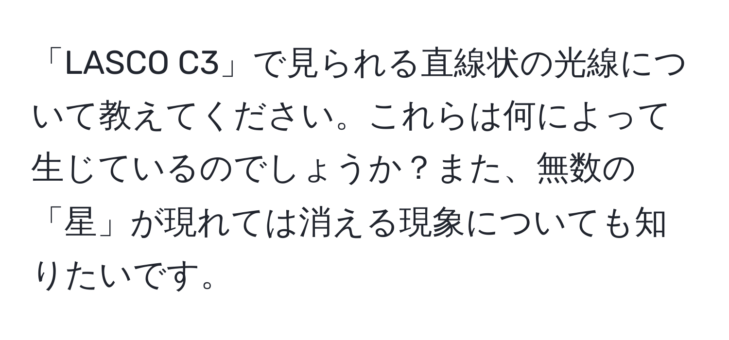 「LASCO C3」で見られる直線状の光線について教えてください。これらは何によって生じているのでしょうか？また、無数の「星」が現れては消える現象についても知りたいです。