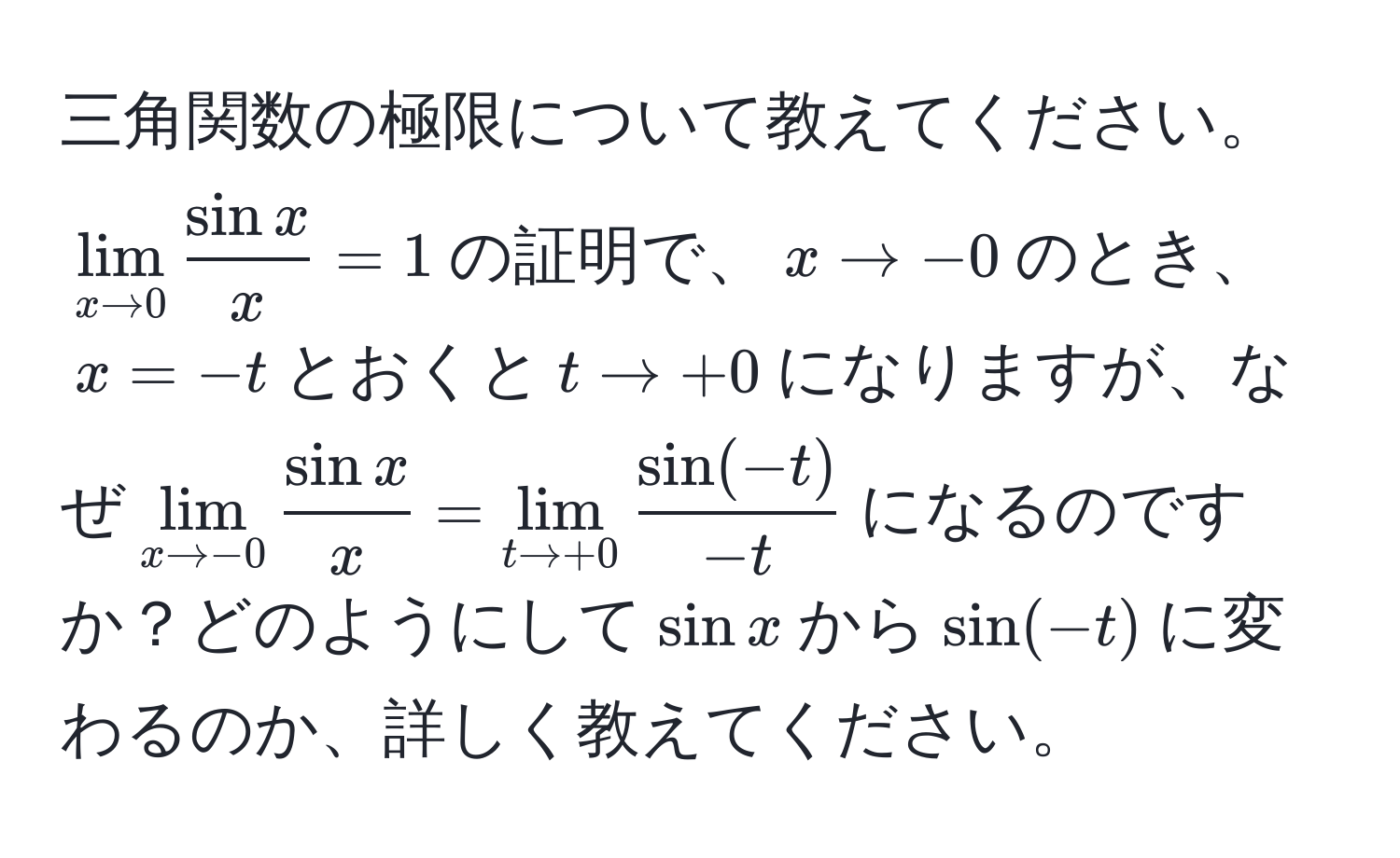 三角関数の極限について教えてください。$lim_x to 0  sin x/x  = 1$の証明で、$x to -0$のとき、$x = -t$とおくと$t to +0$になりますが、なぜ$lim_x to -0  sin x/x  = lim_t to +0  (sin(-t))/-t $になるのですか？どのようにして$sin x$から$sin(-t)$に変わるのか、詳しく教えてください。