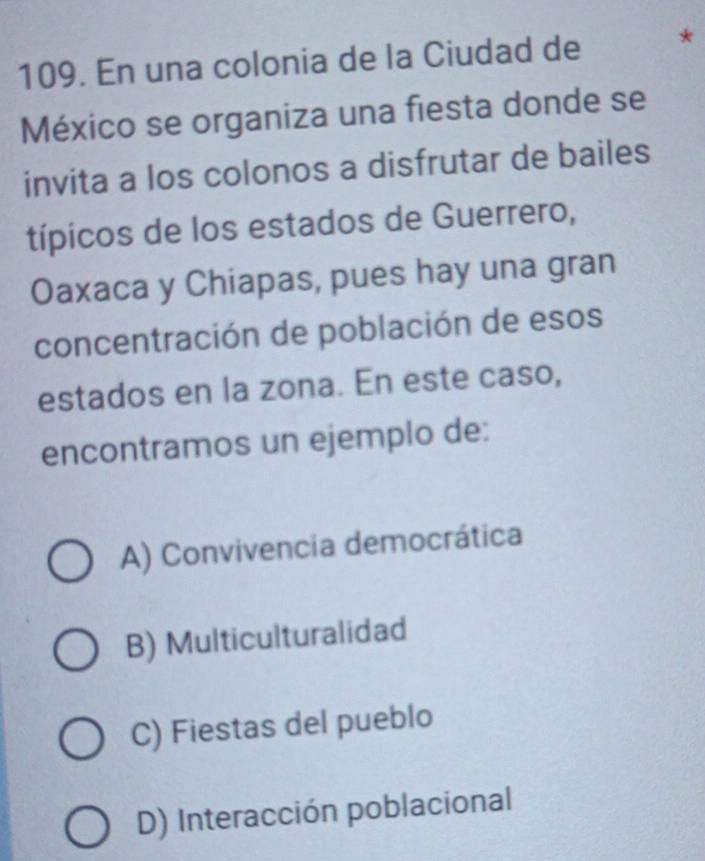 En una colonia de la Ciudad de *
México se organiza una fiesta donde se
invita a los colonos a disfrutar de bailes
típicos de los estados de Guerrero,
Oaxaca y Chiapas, pues hay una gran
concentración de población de esos
estados en la zona. En este caso,
encontramos un ejemplo de:
A) Convivencia democrática
B) Multiculturalidad
C) Fiestas del pueblo
D) Interacción poblacional