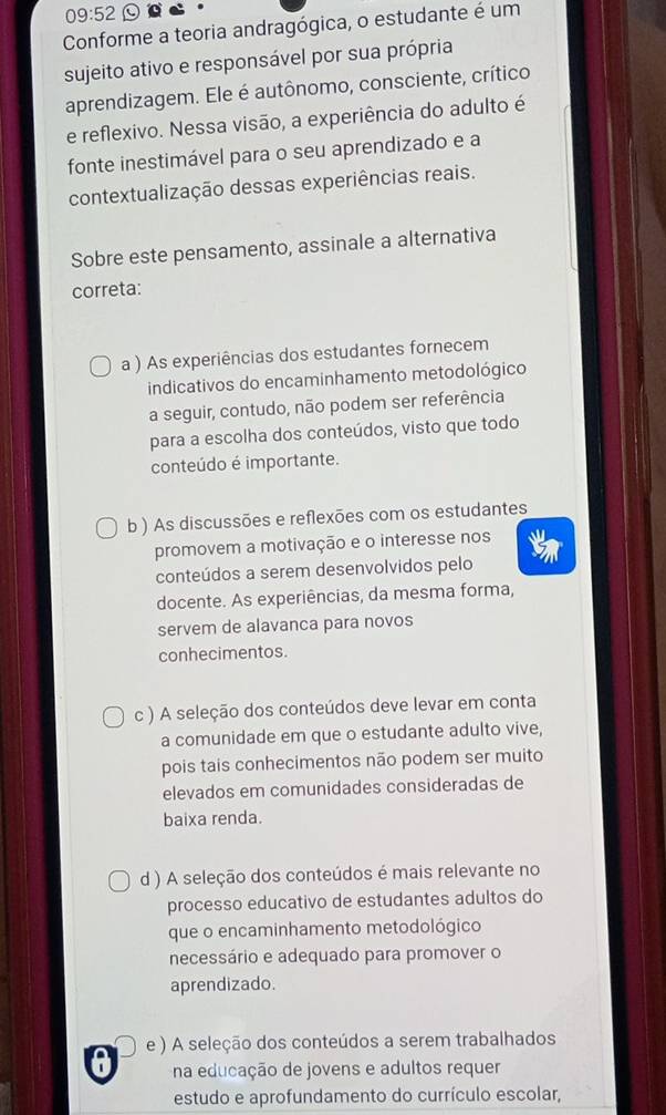 09:52 c
Conforme a teoria andragógica, o estudante é um
sujeito ativo e responsável por sua própria
aprendizagem. Ele é autônomo, consciente, crítico
e reflexivo. Nessa visão, a experiência do adulto é
fonte inestimável para o seu aprendizado e a
contextualização dessas experiências reais.
Sobre este pensamento, assinale a alternativa
correta:
a ) As experiências dos estudantes fornecem
indicativos do encaminhamento metodológico
a seguir, contudo, não podem ser referência
para a escolha dos conteúdos, visto que todo
conteúdo é importante.
b ) As discussões e reflexões com os estudantes
promovem a motivação e o interesse nos
conteúdos a serem desenvolvidos pelo
docente. As experiências, da mesma forma,
servem de alavanca para novos
conhecimentos.
c ) A seleção dos conteúdos deve levar em conta
a comunidade em que o estudante adulto vive,
pois tais conhecimentos não podem ser muito
elevados em comunidades consideradas de
baixa renda.
d ) A seleção dos conteúdos é mais relevante no
processo educativo de estudantes adultos do
que o encaminhamento metodológico
necessário e adequado para promover o
aprendizado.
e ) A seleção dos conteúdos a serem trabalhados
a na educação de jovens e adultos requer
estudo e aprofundamento do currículo escolar,